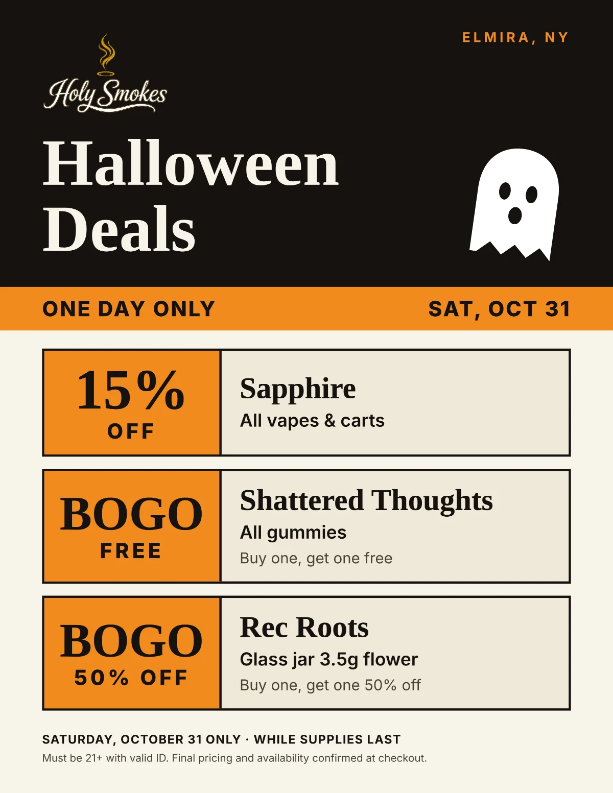 Holy Smokes Halloween Deals, Elmira, NY — one day only, Saturday, October 31: 15% off all Sapphire vapes and carts; buy one, get one free on all Shattered Thoughts gummies; buy one, get one 50% off Rec Roots 3.5g glass jar flower. While supplies last. Must be 21+ with valid ID.